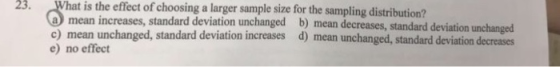 23. What is the effect of choosing a larger sample size for the sampling distribution? a mean increases, standard deviation unchanged b) mean decreases, standard c) mean unchanged, standard deviation increases d) mean unchanged, standard deviation decreases e) no effect
