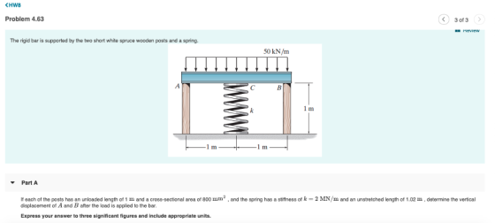 KHW8 Problem 4.63 3 of 3 neview The rigid bar is supported by the two short white spruce wooden posts and a spring. 50 kN/m I