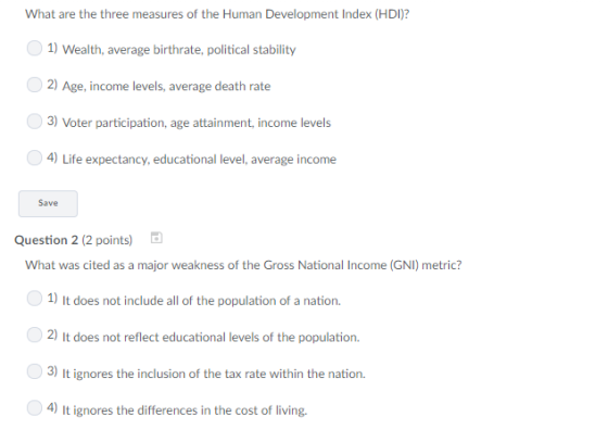 What are the three measures of the Human Development Index (HDI)? 1) Wealth, average birthrate, political stability 2) Age, income levels, average death rate 3) Voter participation, age attainment, income levels 4) Life expectancy, educational level, average income Save Question 2 (2 points) What was cited as a major weakness of the Gross National Income (GNI) metric? 1) It does not include all of the population of a nation. 2) It does not reflect educational levels of the population 3) It ignores the inclusion of the tax rate within the nation. 4) It ignores the differences in the cost of living