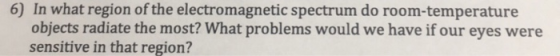 6) In what region of the electromagnetic spectrum do room-temperature objects radiate the most? What problems would we have if our eyes were sensitive in that region?