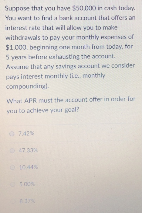 Suppose that you have $50,000 in cash today. You want to find a bank account that offers an interest rate that will allow you to make withdrawals to pay your monthly expenses of $1,000, beginning one month from today, for 5 years before exhausting the account. Assume that any savings account we consider pays interest monthly (i.e., monthly compounding). What APR must the account offer in order for you to achieve your goal? C) 7.42% 47.33% 10.44% 5.00% 8.37%