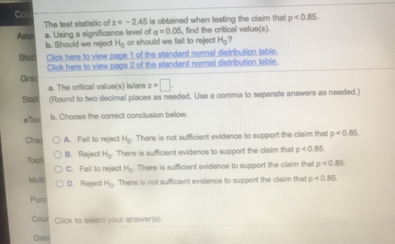 Co The test statistic of z -2.45 is obtained when testing the claim that p <0.85. a. Using a significance level of α-o05, find the critical value(s). b. Should we reject Ho or should we fail to reject Ho Assil Stud Click here to view page 1 of the standard normal distribution table. Grac Stat eTex b. Choose the correct conclusion below. Cha A. Fail to reject Ho. There is not sufficient evidence to support the claim that p <0.85. Click here to view page 2 of the standard normal distribution table. a. The critical value(s) is/are z (Round to two decimal places as needed. Use a comma to separate answers as needed.) O B. Reject Ho. There is sufficient evidence to support the daim that p 0.85 OC. Fail to reject Ho. There is sufficient evidence to support the claim that p <0.85 OD. Mul Reject Ho There is not sufficient evidence to support the laim that p<0.85. Pu Cour Click to select your answer(s) Disc