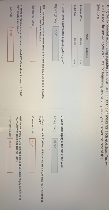 using the expanded accounting equation, calculate and enter the answers for each question. You will need to use the answers you calculate for beginning and ending equity to answer the rest of the questions. 128000 $18,000 End of Year 28.000 1) What is the equity at the beginning of the year? 2) What is the equity at the end of the year? Beginning Equity 10,000 Ending Equity 32,000 3) If the company issues common stock of $7,400 and pay dividends of $36,700 how much is net income (loss)? 4) If net income is $3,600 and dividends are $5,000, how much is common stock? Net Income (Loss) Common Stock 8,600 S) If the company issues common stock of $17,800 and net income is $16,200, how much is dividends? 6) If the company issues common stock of $42,300 and pay dividends of $3,000, how much is net income (loss)? Dividends 1,600 Net Income (Loss) 39,300