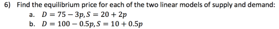 6) Find the equilibrium price for each of the two linear models of supply and demand: a. D 75- 3p,S- 20 2p b. D-100 - 0.5p, S-10 +0.5p