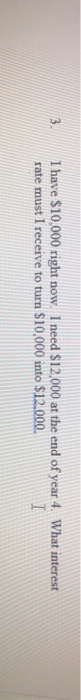 I have $10,000 right now. I need $12.000 at the end of year 4. What interest rate must I receive to turn $10,000 into $12.000