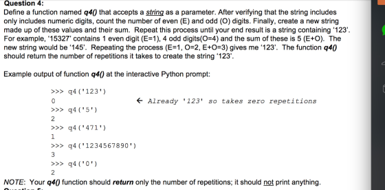 Question 4: Define a function named q40 that accepts a string as a parameter. After verifying that the string includes only includes numeric digits, count the number of even (E) and odd (O) digits. Finally, create a new string made up of these values and their sum. Repeat this process until your end result is a string containing 123 For example, 15327 contains 1 even digit (E-1), 4 odd digits(O-4) and the sum of these is 5 (E+O). The new string would be 145. Repeating the process (E-1, О-2, E+0-3) gives me .123. The function q40 should return the number of repetitions it takes to create the string .123 Example output of function q4(0 at the interactive Python prompt: >4(123) Already 123 so takes zero repetitions q4(5 2 4471 1 >>>q4 (1234567890) 2 NOTE: Your q40 function should return only the number of repetitions, it should not print anything.