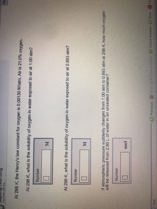 At 298 K, the Henrys law constant for oxygen is 0.00130 M/atm. Air is 21.0% oxygen. At 298 K, what is the solubility of oxygen in water exposed to air at 1,00 atm? Number At 298 K, what is the solubility of oxygen in water exposed to air at 0.893 atm? Number If atmospheric pressure suddenly changes from 1.00 atm to 0.893 atm at 298 K, how much oxygen will be released from 2.80 L of water in an unsealed container? Number mol Next Hint