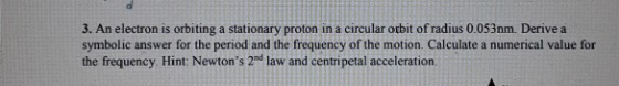 3. An electron is orbiting a stationary proton in a circular orbit of radius 0.053nm. Derive a symbolic answer for the period and the frequency of the motion. Calculate a numerical value for the frequency. Hint: Newtons 2nd law and centripetal acceleration