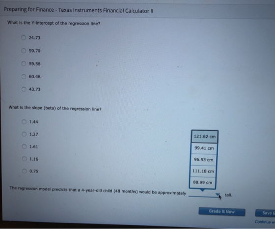 Preparing for Finance - Texas Instruments Financial Calculator II What is the Y-intercept of the regression line? O 24.73 O 59.70 O 59.56 60.46 O 43.73 What is the slope (beta) of the regression line? O 1.44 O 1.27 O 1.61 O1.16 0.75 121.62 cm 99.41 cm 96.53 cm 111.18 cm 88.99 cm The regression model predicts that a 4-year-old child (48 months) would be approximately tall. Grade It Now Save & Continue w