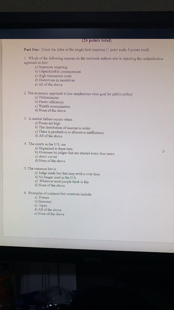 (20 points total) Part One: Circlc the Ictter of the single best response (1 point each; 6 points total) Which of the following reasons do the textbook authors cite in rejecting the redistributive approach to law: a) Imprecise targeting b) Unpredictable consequences c) High transaction costs d) Distortions in incentives e) All of the above 2. The economic approach to law emphasizes what goal for public policy: a) Utilitarianism b) Pareto efficiency c) Wealth maximization d) None of the above 3. A market failure occurs when: a) Prices are high b) The distribution ofu!come is unfair c) There is productive or allocative inefficiency d) All of the above 4. The courts in the U.S. are Organized in three tiers Overseen by judges that are elected every four years b) cy Amici curide d) None of the above 5. The common law is a) Judge made lav that may evolve over time b)No longer used in the US c) Whatever most people think is fair ove 6. Examples of common law countries includ a) France b) Germany c) Japan dy All of the above e) None of the above