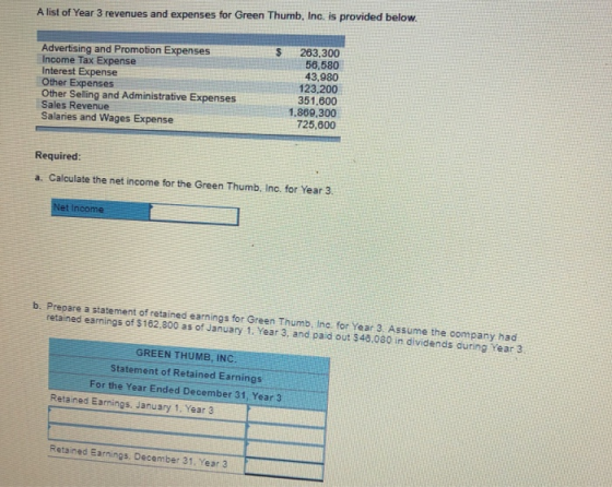 A list of Year 3 revenues and expenses for Green Thumb, Inc. is provided below Advertising and Promotion Expenses Income Tax Expense Interest Expense Other Expenses 263.300 56,580 43,980 123,200 351.600 1,869,300 725,600 Other Selling and Administrative Expenses Sales Revenue Salaries and Wages Expense Required a. Calculate the net income for the Green Thumb, Inc. for Year 3 et l b. Prepare a statement of retained earnings for Green Thumb, Inc. for Year 3 Assume the company had retained earnings of $162,800 as of January 1. Year 3, and paid out $48.080 in dividends during Year 3 GREEN THUMB, INC Statement of Retained Earnings For the Year Ended December 31, Year 3 Retained Earnings, January 1, Year 3 Retained Earnings. December 31, Year 3