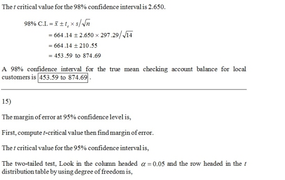 The t critical value for the 98% confidence interval is 2.650. -664.14 2.650 x 297.29/14 664.14210.55 = 453.59 to 874.69 A 98% confidence interval for the true mean checking account balance for local customers is453.59 to 874.69 15 The margin oferror at 95% confidence level is. First, compute t-critical value then find margin of error The t critical value for the 95 % confidence interval is The two-tailed test. Look in the column headed α=0.05 and the row headed in the t distribution table byusing degree of freedom is,