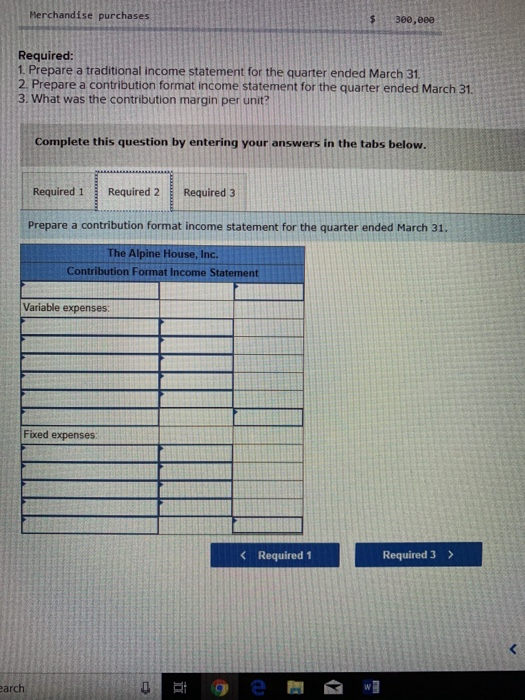 rchandise purchases 30e, eee Required 1. Prepare a traditional income statement for the quarter ended March 31 2 Prepare a contribution format income statement for the quarter ended March 31. 3. What was the contribution margin per unit? Complete this question by entering your answers in the tabs below. Required 1Required 2 Required 3 Prepare a contribution format income statement for the quarter ended March 31. The Alpine House, Inc. Contribution Format Income Statement Variable expenses: Fixed expenses Required 1 Required 3 > arch