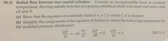 3B.11 Radial flow between two coaxial cylinders. Consider an incompressible fluid, at constant temperature, flowing radially between two porous cylindrical shells with inner and outer radii KR and R. (a) Show that the equation of continuity leads to v, C/r where C is a constant. (b) Simplify the modified pressure distribution: the components of the equation of motion to obtain the following expressions for (3B.11-1) dz