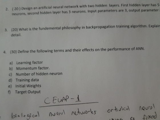 2. (20) Design an artificial neural network with two hidden layers. First hidden layer has s neurons, second hidden layer has 3 neurons. Input parameters are 3, output parameter i s (20) What is the fundemental philosophy in backpropagation training algorithm, Explain detail. 4 (30) Define the following terms and their effects on the performance of ANN. a) Learning factor b) Momentum factor. c) Number of hidden neuron d) Training data e) Initial Weights Target Output