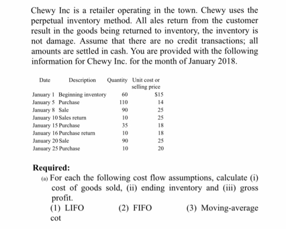 Chewy Inc is a retailer operating in the town. Chewy uses the perpetual inventory method. All ales return from the customer result in the goods being returned to inventory, the inventory is not damage. Assume that there are no credit transactions; all amounts are settled in cash. You are provided with the following information for Chewy Inc. for the month of January 2018. Description Quantity Unit cost or selling price Date $15 14 25 25 January 1 Beginning inventory January 5 Purchase January 8 Sale January 10 Sales return January 15 Purchase January 16 Purchase return January 20 Sale January 25 Purchase 60 110 90 10 35 10 90 10 25 20 Required: (a) For each the following cost flow assumptions, calculate (i) cost of goods sold, (ii) ending inventory and (iii) gross profit. (1) LIFO cot (2) FIFO (3) Moving-average