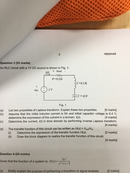 TEE301/05 Question 3 (20 marks) An RLC circuit with a 1V DC source is shown in Fig. 1: i(t) Vout - R-0.22 L-0.1 H C- 10 F Fig. 1 (a) List two properties of Laplace transform. Explain these two properties. [6 marks] (b) Assume that the initial inductor current is OA and initial capacitor voltage is 0.4 V 4 marks] (c) Determine the current, t) in time domain by performing inverse Laplace transform. [4 marks) determine the expression of the current in s-domain, Ks). The transfer function of this circuit can be written as ?s)-var Vn. (0) Determine the expression of the transfer function H(s). (i) Draw the block diagram to realize the transfer function of this circuit. (d) 2 marks [4 marks Question 4 (20 marks) Given that the function of a system is: H(z) a) Briefly explain the purpose of performing z-transform in signal analysis. 2 marks z-2