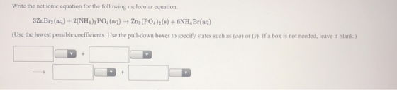 Write the net ionic equation for the following molecular equation. 3ZnBry(aq) + 2(NH4), PO(aq) → Zn (PO4)2 (s) + 6NH Br(aq) (