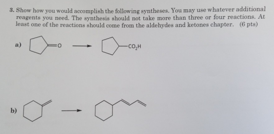 8. Show how you would accomplish the following syntheses. You may use whatever additional reagents you need. The synthesis should not take more than three or four reactions. At least one of the reactions should come from the aldehydes and ketones chapter. (6 pts) a) CO2H b)