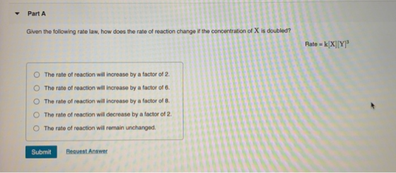 Part A Given the following rate law, how does the rate of reaction change if the concentration of X is doubled? Rate = k[X] [