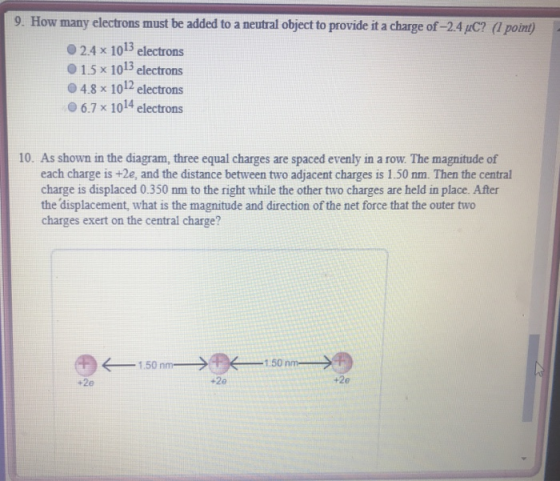 9. How many electrons must be added to a neutral object to provide it a charge of -2.4 uC? (l pont) 02.4 x 1013 electrons 0 1.5 x 1013 electrons 04.8 x 1012 electrons 6.7 x 1014 electrons 10. As shown in the diagram, three equal charges are spaced evenly in a row. The magnitude of each charge is +2e, and the distance between two adjacent charges is 1.50 nm. Then the central charge is displaced 0.350 nm to the right while the other two charges are held in place. After the displacement, what is the magnitude and direction of the net force that the outer two charges exert on the central charge? 150 n 1.50nm +2e +2e +2e