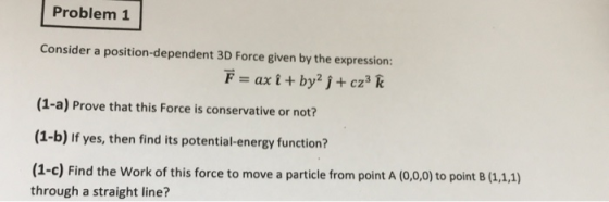 Problem 1 Consider a position-dependent 3D Force given by the expression: (1-a) Prove that this Force is conservative or not? (1-b) If yes, then find its potential-energy function? (1-c) Find the Work of this force to move a particle from point A (0,0,0) to point B (1,1,1) through a straight line?
