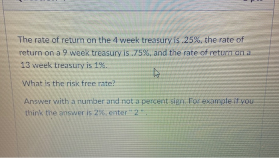 The rate of return on the 4 week treasury is .25%, the rate of return on a 9 week treasury is .75%, and the rate of return on