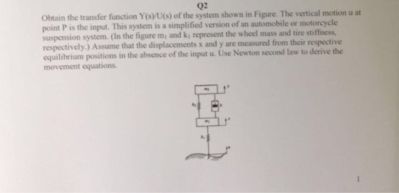 02 Obtain the transfer function Y(s)yU(s) of the system shown in Figure. The vertical motion u at point P is the input. This system is a simplified version of an automobile or motorcycle suspension system. (In the figure mi and ki represent the wheel mass and tire stiffness, respectively.) Assume that the displacements x and y are measured from their respective equilibrium positions in the absence of the input u. Use Newton second law to derive the movement equations.