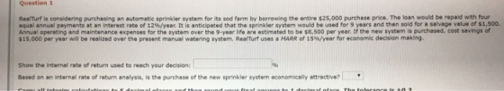 Question 1 RealTurf is considering purchasing an automatic sprinkler system for its sod farm by borrowing the entire $25,000 purchase price. The loan would be repaid with four equal annual payments at an interest rate of 12%/year. It is anticipated that the sprinkler system would be used for 9 years and then sold for a salvage value or nsoo. Annual operating and maintenance expenses for the system over the 9-year life are estimated to be s8,500 per year. If the new system is purchased, cost savings of $15,000 per year will be realized over the present manual watering system. Rearrf uses a MARR of 15% year for economic decision making. Show the internal rate of return used to reach your decision: Based on an internal rate of return analysis, is the purchase of the new sprinkler system economically attractive?