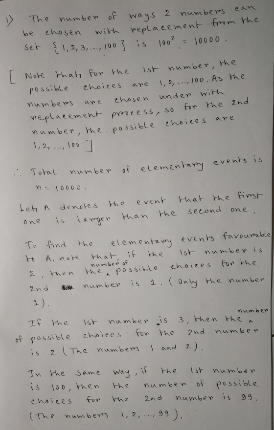 mben o ways 2 numbers ean be ehosen with repla cement em from th e , 2, 3,00 0o 100 0 o. Nobe rhat for the Ist number, he possible ehoices are 2, 100 mum bers ane ehosen unde wirh veplatement poucess, so for the 2nd Mumber, the possible choices are 1,2,, 100 As hhe Toral numbe of elemenba ry evens is Let A denotes the even tha h e fiwst o ne Lager han he second one To find he elementay evenrs favourrable number of 2 , hen e possible ehoiees foe he 2n d颻 Umber is 1, ( only th e number a ) If the s nu m be is 3, then he um b er of possible chwices fuw he 2nd number is 2 (TAe nwn bem , l and 2 Tn he same way is 100, then Hv e navn be not possible chsiees fur he 2nd numbew is 99 The numb exs1, 2