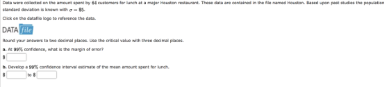 Data were collected on the amount spent by 64 customers for lunch at a major Houston restaurant. These data are contained in the file named Houston. Based upon past studies the population standard deviation is known with ơ $5. Click on the datafile logo to reference the data. DATA file Round your answers to two decimal places. Use the critical value with three decimal places. a. At 99% confidence, what is the margin of error? . Develop a 99% confidence interval estimate of the mean amount spent for lunch. to s