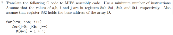 7. Translate the following C code to MIPS assembly code. Use a minimum number of instructions. Assume that the values of a,b, i and j are in registers Ss0, Ss1, St0, and St1, respectively. Also, assume that register SS2 holds the base address of the array D. for(i-0; i<a; i++) for(j=0 ; j<b; j++)