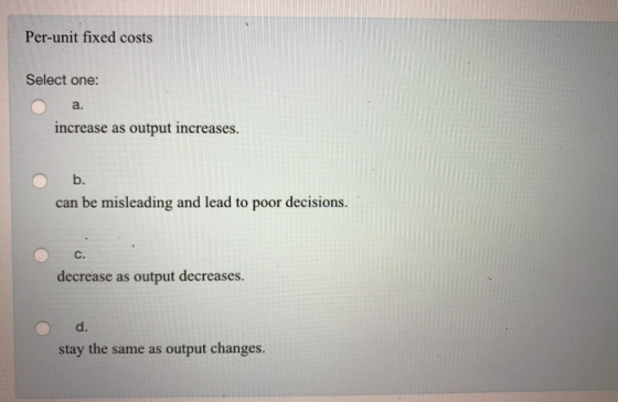 Per-unit fixed costs Select one: a. increase as output increases b. can be misleading and lead to poor decisions. с. decrease as output decreases d. stay the same as output changes.