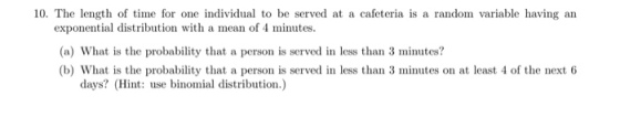 10. The length of time for one individual to be served at a cafeteria is a random variable having an exponential distribution with a mean of 4 minutes. (a) What is the probability that a person is served in less than 3 minutes? (b) What is the probability that a person is served in less than 3 minutes on at least 4 of the next 6 days? (Hint: use binomial distribution.)