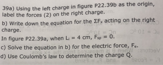 39a) Using the left charge in figure P22.39b as the origin, label the forces (2) on the right charge. b) Write down the equation for the 2Fx acting on the right charge. In figure P22.39a, when Li 4 cm, Fsp 0. c) Solve the equation in b) for the electric force, Fe. d) Use Coulombs law to determine the charge Q eV one