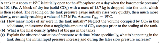 A tank in a room at 19°C is initially open to the atmosphere on a day when the barometric pressure is 102 kPa. A block of dry ice (solid CO2) with a mass of 15.7 kg is dropped into the tank, which is then sealed. The reading on the tank pressure gauge initially rises very quickly, then much more slowly, eventually reaching a value of 3.27 MPa. Assume final 19°C (a) How many moles of air were in the tank initially? Neglect the volume occupied by CO2 in the solid state, and assume that a negligible amount of CO2 escapes prior to the sealing of the tank. (b) What is the final density (g/liter) of the gas in the tank? (c) Explain the observed variation of pressure with time. More specifically, what is happening in the tank during the initial rapid pressure increase and during the later slow pressure increase?