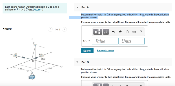 Each spring has an unstretched length of 2 m and a stiffness of k 340 N/m .(Figure 1) Part A Determine the stretch in OA spring required to hold the 19-kg crate in the equilibrium position shown. Express your answer to two significant figures and include the appropriate units Figure 1 of 1 LA SOA- 1 Value Units Submit quest Answer 12 m - Part B 4 m 6 1 Determine the stretch in OB spring required to hold the 19-kg crate in the equilibrium position shown Express your answer to two significant figures and include the appropriate units