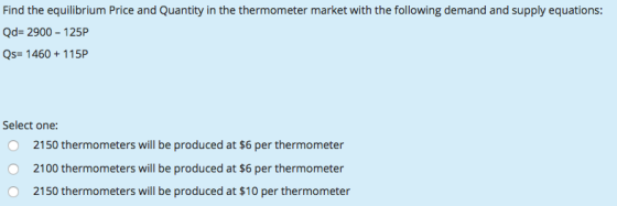 Find the equilibrium Price and Quantity in the thermometer market with the following demand and supply equations Qd- 2900 -125P Qs 1460+115P Select one: 2150 thermometers will be produced at $6 per thermometer 2100 thermometers will be produced at $6 per thermometer 2150 thermometers will be produced at $10 per thermometer