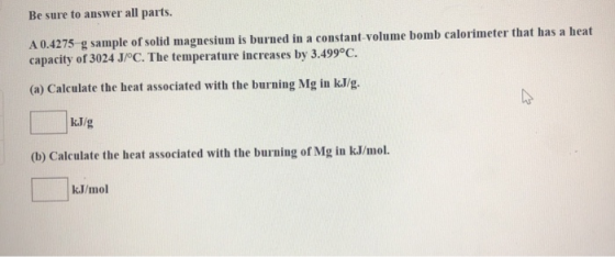 Be sure to answer all parts. A 0.4275 g sample of solid magnesium is burned in a constant volume bomb calorimeter that has a