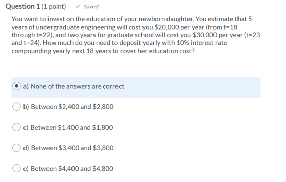 Question 1 (1 point) Saved You want to invest on the education of your newborn daughter. You estimate that 5 years of undergr