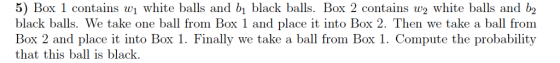5) Box 1 contains w white balls and b black balls. Box 2 contais white balls and b2 black balls. We take one ball from Box 1 and place it into Box 2. Then we take a ball from Box 2 and place it into Box 1. Finally we take a ball from Box 1. Compute the probability that this ball is black.