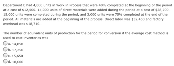 Department E had 4,000 units in work in Process that were 40% completed at the beginning of the period at a cost of $12,500. 14,000 units of direct materials were added during the period at a cost of $28,700. 15,000 units were completed during the period, and 3,000 units were 75% completed at the end of the period. All materials are added at the beginning of the process. Direct labor was $32,450 and factory overhead was $18,710. The number of equivalent units of production for the period for conversion if the average cost method is used to cost inventories was Oa. 14,850 Ob. 17,250 Oc. 15,650 Od. 18,000