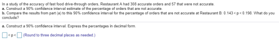 In a study of the accuracy of fast food drive-through orders, Restaurant A had 308 accurate orders and 57 that were not accurate a. Construct a 90% confidence interval estimate of the percentage of orders that are not accurate b. Compare the results from part a to this 90% confidence interval for the percentage of orders that are not accurate at Restaurant B: 0.143 <p<0.198. What do you conclude? a. Construct a 90% confidence interval. Express the percentages in decimal form. <p | (Round to three decimal places as needed.)