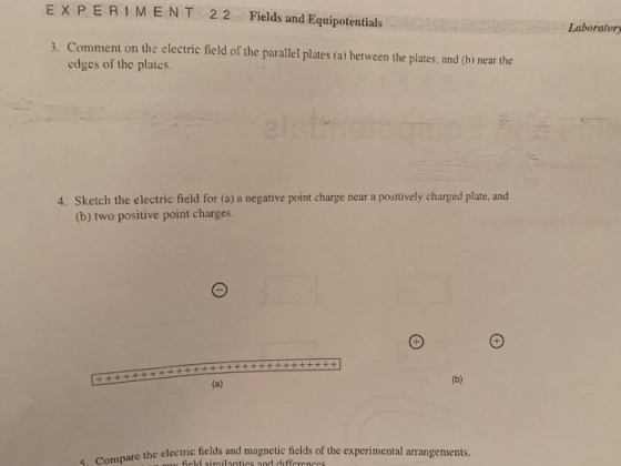 EXPERIMEN T 2 2Fields and Equipotentials Laboratory 3. Comment on the electric field of the parallel plates (a) between the plates, and (b) near the edges of the plates. Sketch the electric field for (a) a negative point charge near a positively charged plate, and (b) two positive point charges 4. , compare the electric fields and magnetic fields of the experimental arrangements.