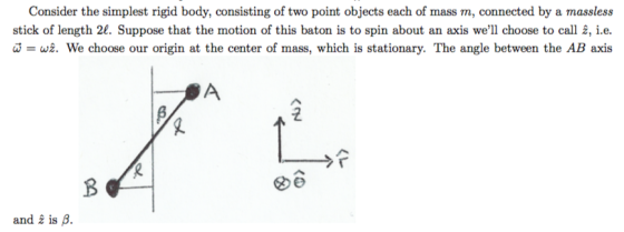 Consider the simplest rigid body, consisting of two point objects each of mass m, connected by a massless stick of length 2f. Suppose that the motion of this baton is to spin about an axis well choose to call , i.e. w = w2. We choose our origin at the center of mass, which is stationary. The angle between the AB axis and i is B.