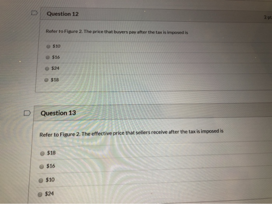 Question 12 2 pt Refer to Figure 2. The price that buyers pay after the tax is imposed is $10 $16 $24 O $18 Question 13 Refer