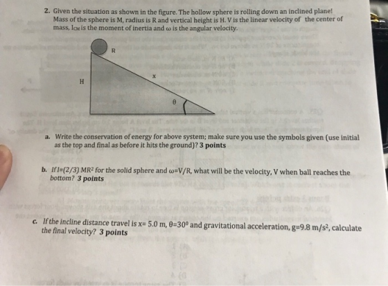 2. Given the situation as shown in the figure. The hollow sphere is rolling down an inclined plane! Mass of the sphere is M, radius is R and vertical height is H. V is the linear velocity of mass, IcM is the moment of inertia and w is the angular velocity. the center of Write the conservation of energy for above system; make sure you use the symbols given (use initial as the top and final as before it hits the ground)? 3 points a. b. Ifl-(2/3) MR2 for the solid sphere and o-V/R, what will be the velocity, V when ball reaches the bottom? 3 points c. If the incline distance travel is x- 5.0 m, 0-30 and gravitational acceleration, g-9.8 m/s?, calculate the final velocity? 3 points
