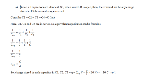 Since. all capacitors are identical. So. when switch B is open. then. there would not be any charge stored in C4 because it is open circuit a) Consider Cl C2-C3-C4-c (let) Here, C1, C2 and C3 are in series, so, equivalent capacitance can be found as, eq eq Cea C eq So, charge stored in each capacitor in C1, C2, C3 CeV(60 V)-20 C volt