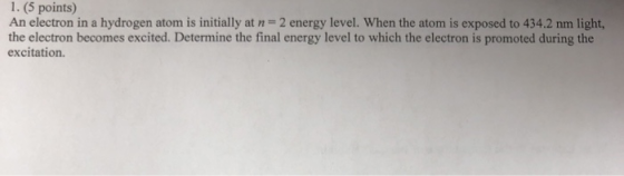 1. (5 points) An electron in a hydrogen atom is initially at n=2 energy level. When the atom is exposed to 434.2 nm light, th