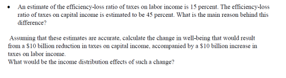 An estimate of the efficiency-loss ratio of taxes on labor income is 15 percent. The efficiency-loss ratio of taxes on capital income is estimated to be 45 percent. What is the main reason behind this difference? Assuming that these estimates are accurate, calculate the change in well-being that would result from a S10 billion reduction in taxes on capital income, accompanied by a $10 billion increase in taxes on labor income. What would be the income distribution effects of such a change?
